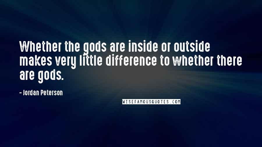 Jordan Peterson Quotes: Whether the gods are inside or outside makes very little difference to whether there are gods.