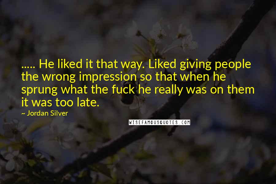 Jordan Silver Quotes: ..... He liked it that way. Liked giving people the wrong impression so that when he sprung what the fuck he really was on them it was too late.