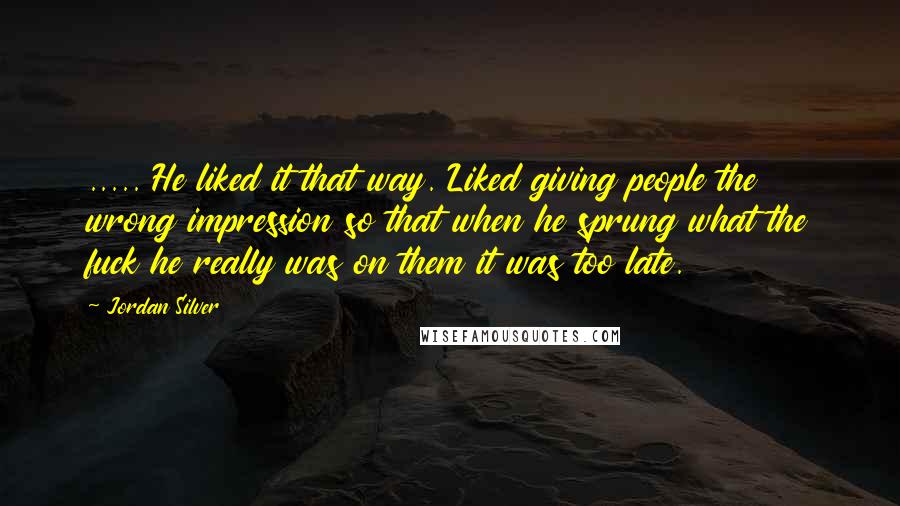 Jordan Silver Quotes: ..... He liked it that way. Liked giving people the wrong impression so that when he sprung what the fuck he really was on them it was too late.