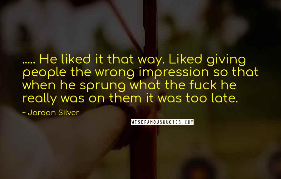 Jordan Silver Quotes: ..... He liked it that way. Liked giving people the wrong impression so that when he sprung what the fuck he really was on them it was too late.