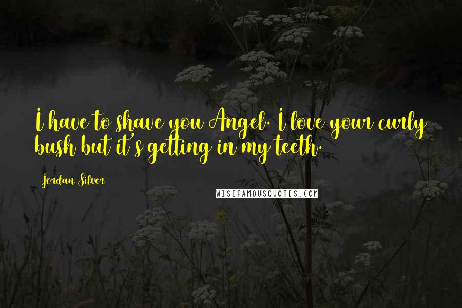 Jordan Silver Quotes: I have to shave you Angel. I love your curly bush but it's getting in my teeth.