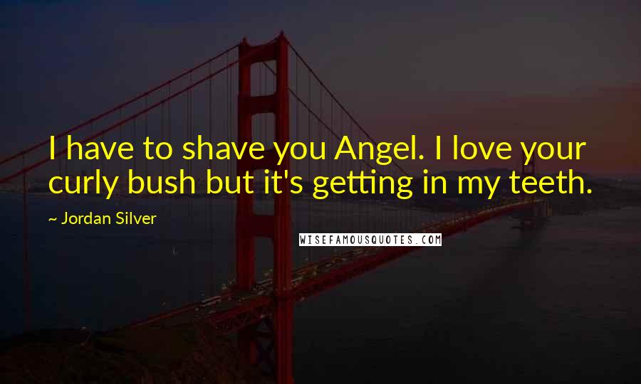 Jordan Silver Quotes: I have to shave you Angel. I love your curly bush but it's getting in my teeth.