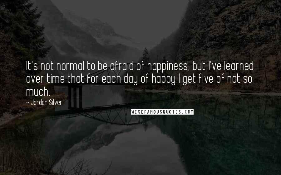 Jordan Silver Quotes: It's not normal to be afraid of happiness, but I've learned over time that for each day of happy I get five of not so much.
