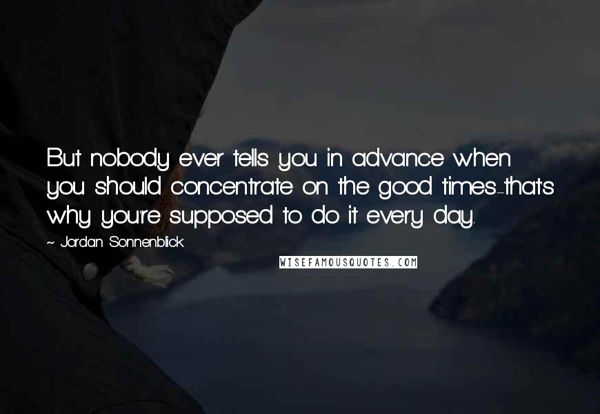 Jordan Sonnenblick Quotes: But nobody ever tells you in advance when you should concentrate on the good times-that's why you're supposed to do it every day.