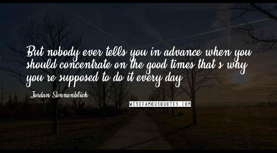 Jordan Sonnenblick Quotes: But nobody ever tells you in advance when you should concentrate on the good times-that's why you're supposed to do it every day.