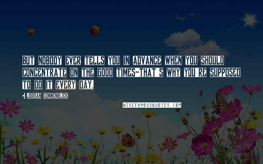 Jordan Sonnenblick Quotes: But nobody ever tells you in advance when you should concentrate on the good times-that's why you're supposed to do it every day.