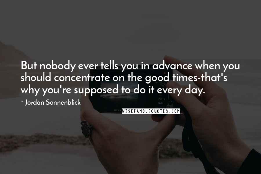 Jordan Sonnenblick Quotes: But nobody ever tells you in advance when you should concentrate on the good times-that's why you're supposed to do it every day.