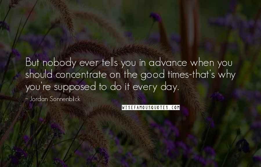 Jordan Sonnenblick Quotes: But nobody ever tells you in advance when you should concentrate on the good times-that's why you're supposed to do it every day.