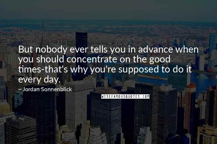 Jordan Sonnenblick Quotes: But nobody ever tells you in advance when you should concentrate on the good times-that's why you're supposed to do it every day.