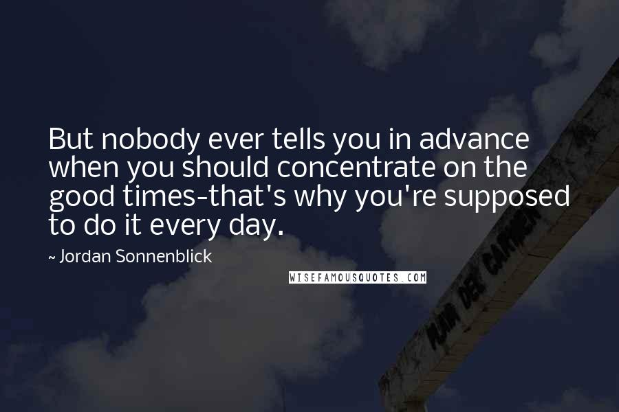 Jordan Sonnenblick Quotes: But nobody ever tells you in advance when you should concentrate on the good times-that's why you're supposed to do it every day.