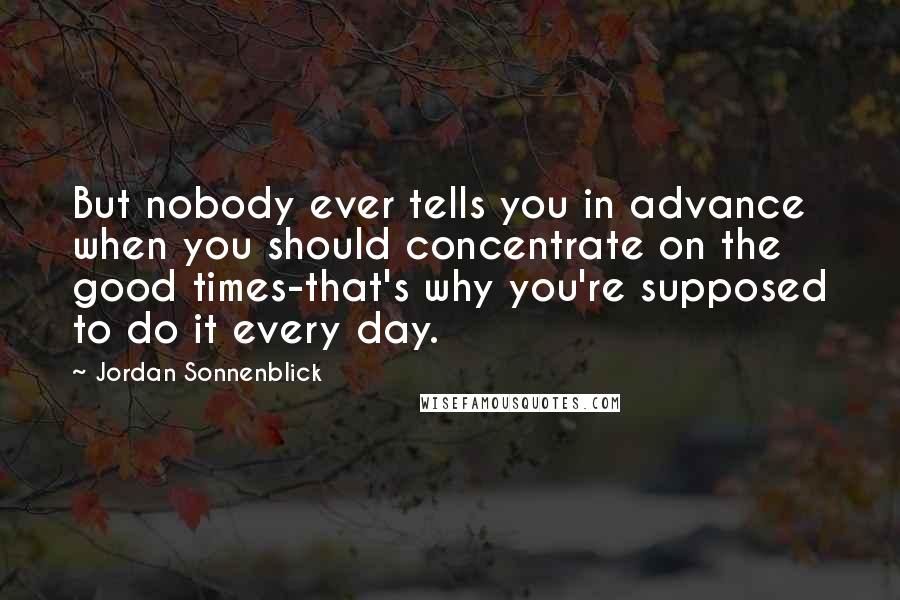 Jordan Sonnenblick Quotes: But nobody ever tells you in advance when you should concentrate on the good times-that's why you're supposed to do it every day.