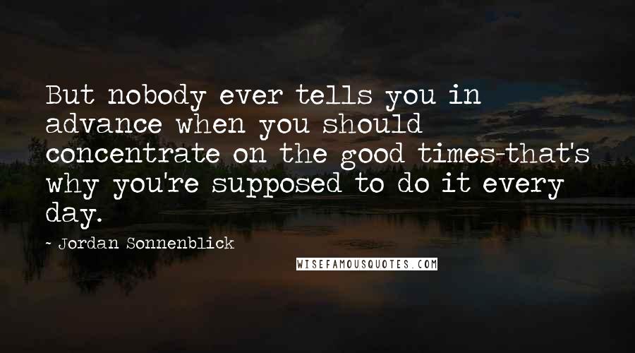 Jordan Sonnenblick Quotes: But nobody ever tells you in advance when you should concentrate on the good times-that's why you're supposed to do it every day.