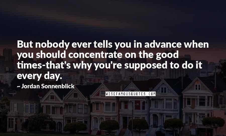 Jordan Sonnenblick Quotes: But nobody ever tells you in advance when you should concentrate on the good times-that's why you're supposed to do it every day.