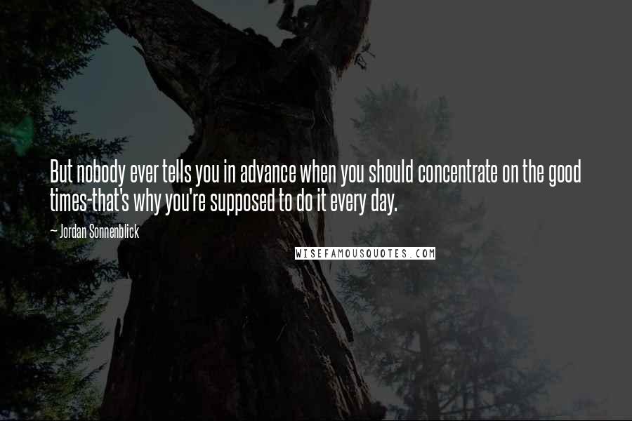 Jordan Sonnenblick Quotes: But nobody ever tells you in advance when you should concentrate on the good times-that's why you're supposed to do it every day.