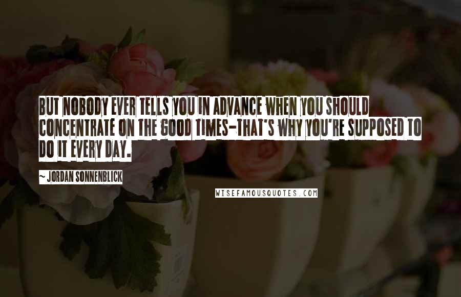 Jordan Sonnenblick Quotes: But nobody ever tells you in advance when you should concentrate on the good times-that's why you're supposed to do it every day.