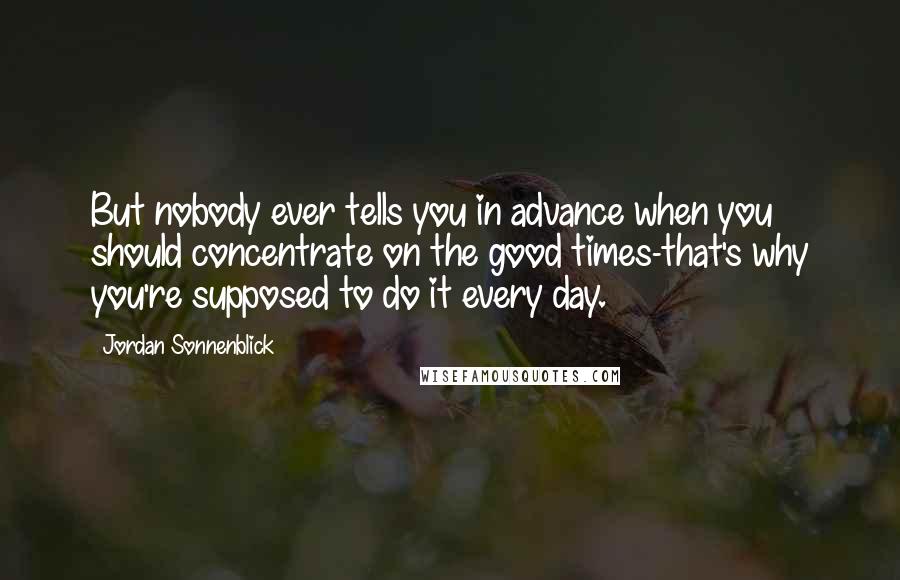 Jordan Sonnenblick Quotes: But nobody ever tells you in advance when you should concentrate on the good times-that's why you're supposed to do it every day.