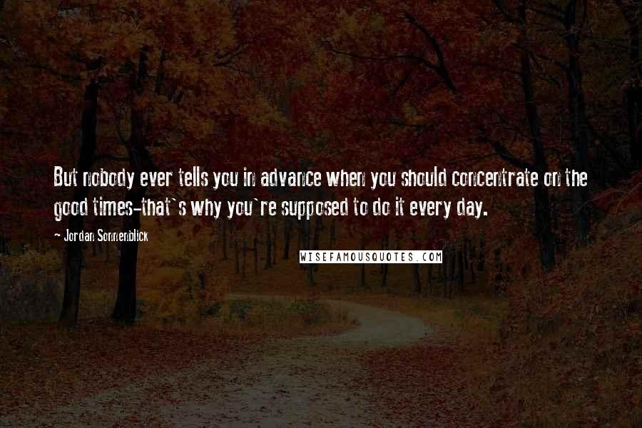 Jordan Sonnenblick Quotes: But nobody ever tells you in advance when you should concentrate on the good times-that's why you're supposed to do it every day.