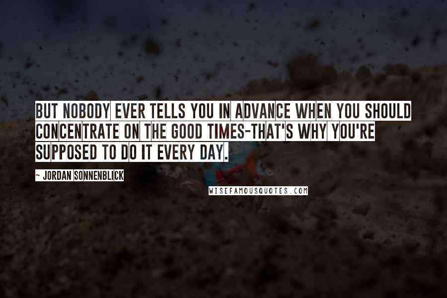 Jordan Sonnenblick Quotes: But nobody ever tells you in advance when you should concentrate on the good times-that's why you're supposed to do it every day.