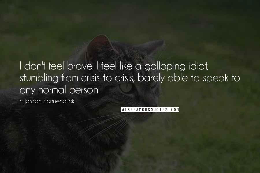 Jordan Sonnenblick Quotes: I don't feel brave. I feel like a galloping idiot, stumbling from crisis to crisis, barely able to speak to any normal person