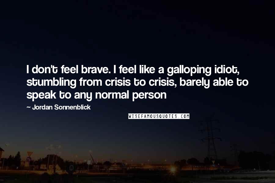 Jordan Sonnenblick Quotes: I don't feel brave. I feel like a galloping idiot, stumbling from crisis to crisis, barely able to speak to any normal person