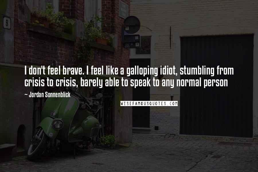 Jordan Sonnenblick Quotes: I don't feel brave. I feel like a galloping idiot, stumbling from crisis to crisis, barely able to speak to any normal person