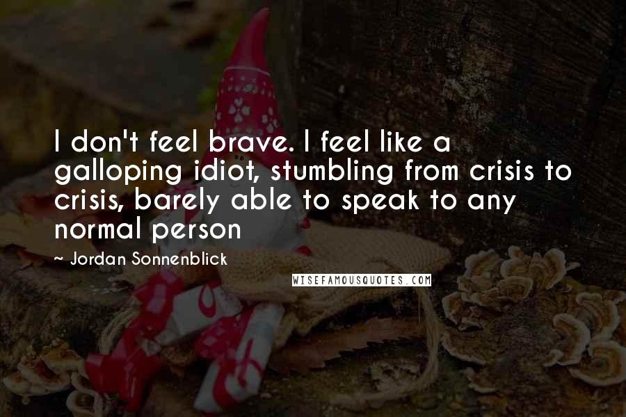 Jordan Sonnenblick Quotes: I don't feel brave. I feel like a galloping idiot, stumbling from crisis to crisis, barely able to speak to any normal person