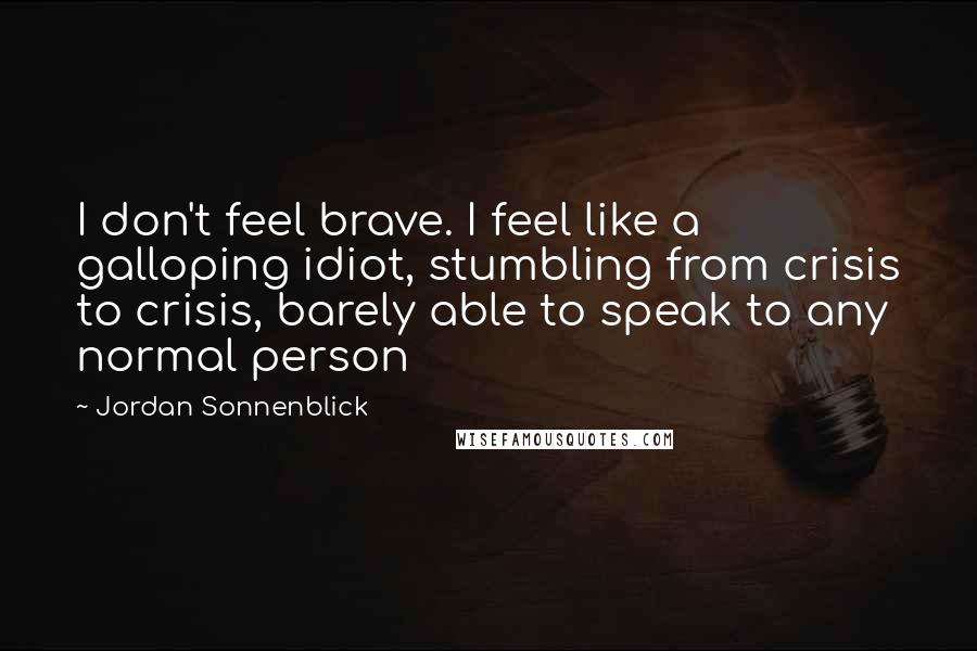 Jordan Sonnenblick Quotes: I don't feel brave. I feel like a galloping idiot, stumbling from crisis to crisis, barely able to speak to any normal person