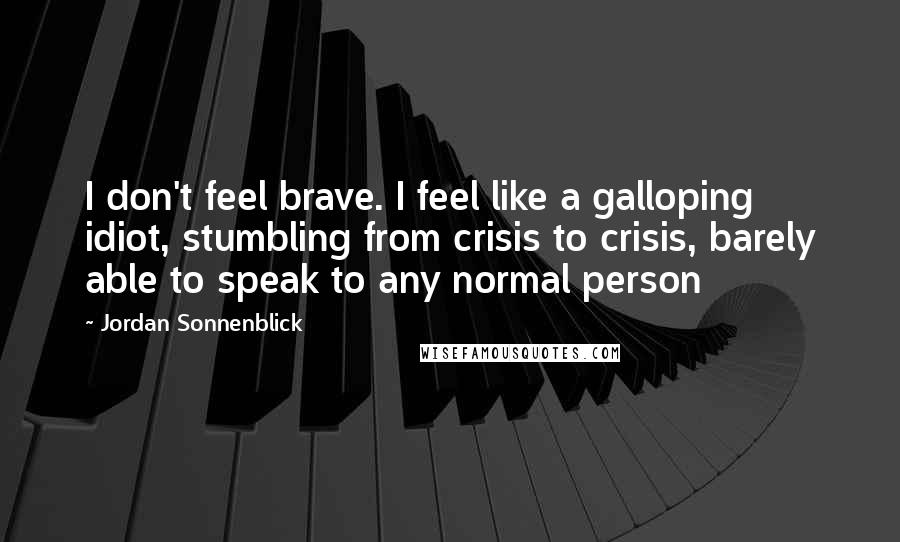 Jordan Sonnenblick Quotes: I don't feel brave. I feel like a galloping idiot, stumbling from crisis to crisis, barely able to speak to any normal person