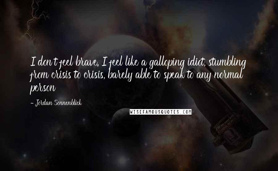 Jordan Sonnenblick Quotes: I don't feel brave. I feel like a galloping idiot, stumbling from crisis to crisis, barely able to speak to any normal person