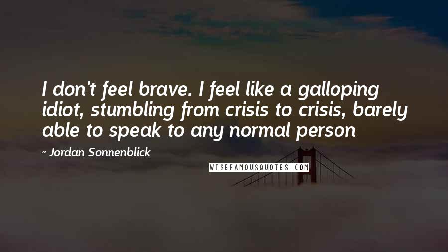 Jordan Sonnenblick Quotes: I don't feel brave. I feel like a galloping idiot, stumbling from crisis to crisis, barely able to speak to any normal person