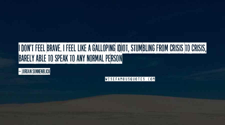 Jordan Sonnenblick Quotes: I don't feel brave. I feel like a galloping idiot, stumbling from crisis to crisis, barely able to speak to any normal person