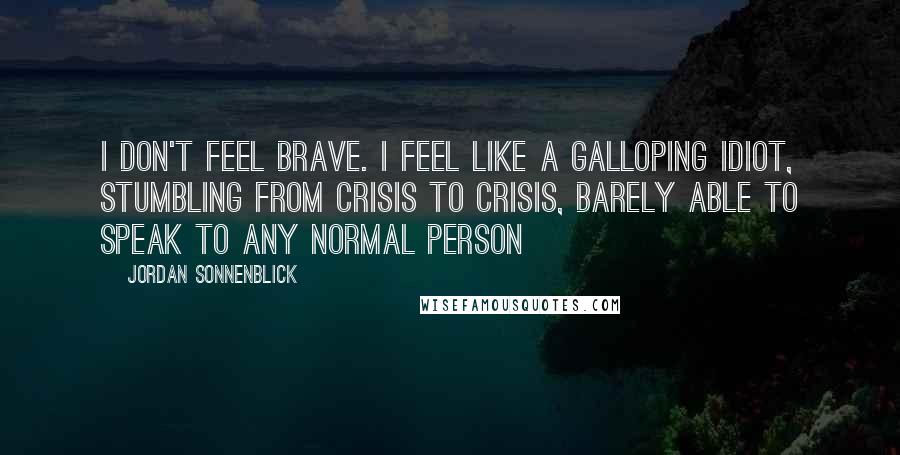 Jordan Sonnenblick Quotes: I don't feel brave. I feel like a galloping idiot, stumbling from crisis to crisis, barely able to speak to any normal person