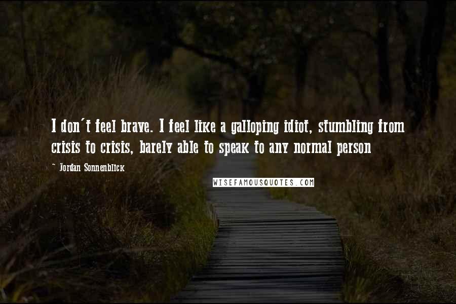 Jordan Sonnenblick Quotes: I don't feel brave. I feel like a galloping idiot, stumbling from crisis to crisis, barely able to speak to any normal person