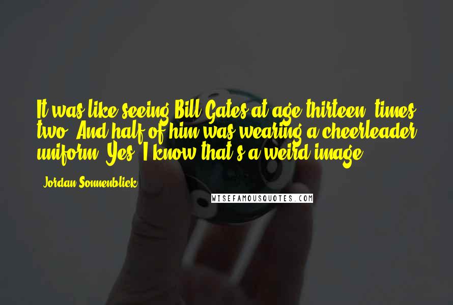 Jordan Sonnenblick Quotes: It was like seeing Bill Gates at age thirteen, times two. And half of him was wearing a cheerleader uniform. Yes, I know that's a weird image.