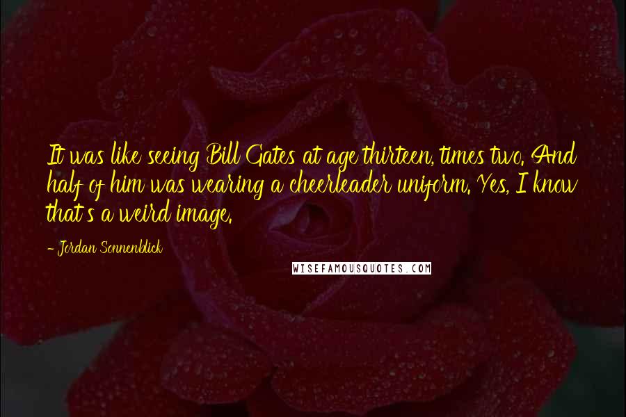 Jordan Sonnenblick Quotes: It was like seeing Bill Gates at age thirteen, times two. And half of him was wearing a cheerleader uniform. Yes, I know that's a weird image.