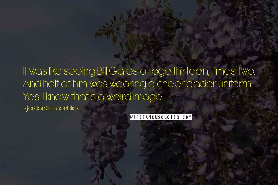 Jordan Sonnenblick Quotes: It was like seeing Bill Gates at age thirteen, times two. And half of him was wearing a cheerleader uniform. Yes, I know that's a weird image.