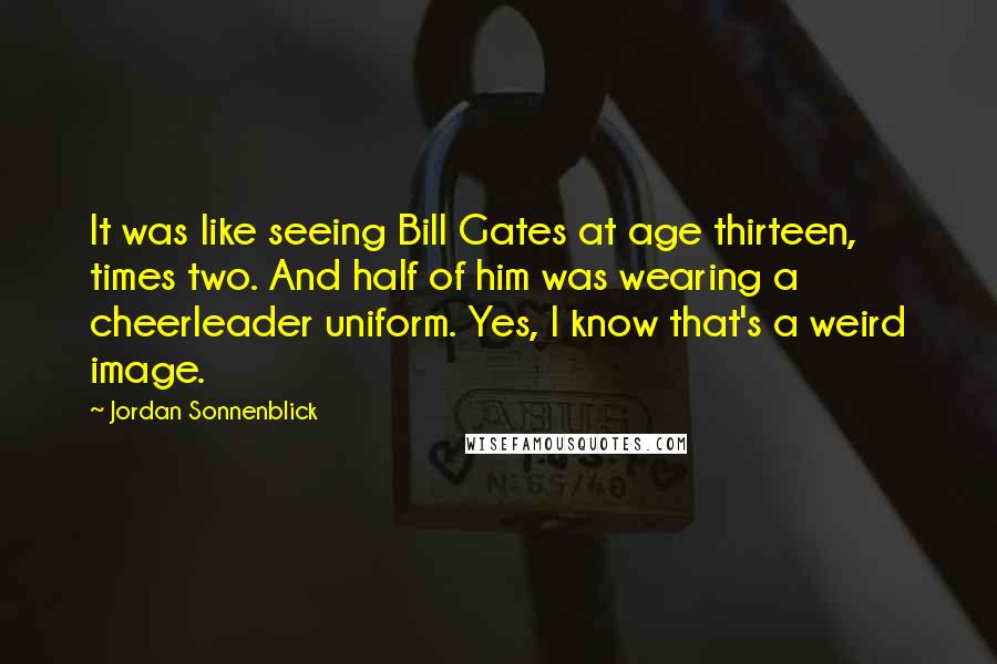 Jordan Sonnenblick Quotes: It was like seeing Bill Gates at age thirteen, times two. And half of him was wearing a cheerleader uniform. Yes, I know that's a weird image.