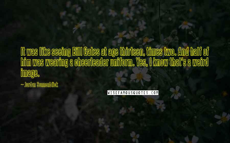 Jordan Sonnenblick Quotes: It was like seeing Bill Gates at age thirteen, times two. And half of him was wearing a cheerleader uniform. Yes, I know that's a weird image.