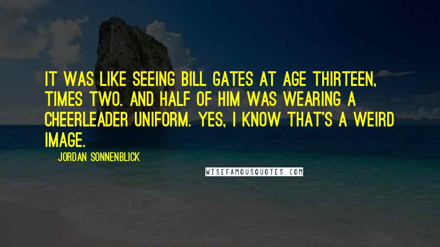 Jordan Sonnenblick Quotes: It was like seeing Bill Gates at age thirteen, times two. And half of him was wearing a cheerleader uniform. Yes, I know that's a weird image.