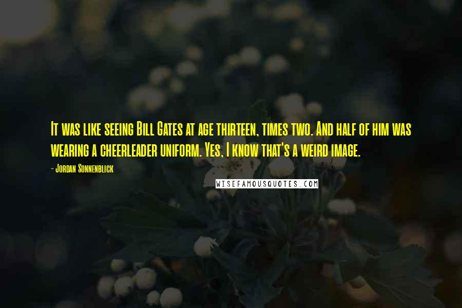 Jordan Sonnenblick Quotes: It was like seeing Bill Gates at age thirteen, times two. And half of him was wearing a cheerleader uniform. Yes, I know that's a weird image.