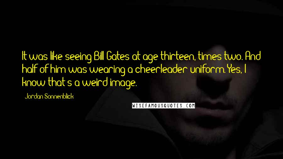 Jordan Sonnenblick Quotes: It was like seeing Bill Gates at age thirteen, times two. And half of him was wearing a cheerleader uniform. Yes, I know that's a weird image.