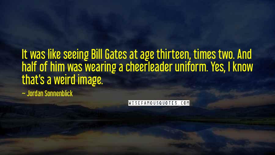 Jordan Sonnenblick Quotes: It was like seeing Bill Gates at age thirteen, times two. And half of him was wearing a cheerleader uniform. Yes, I know that's a weird image.