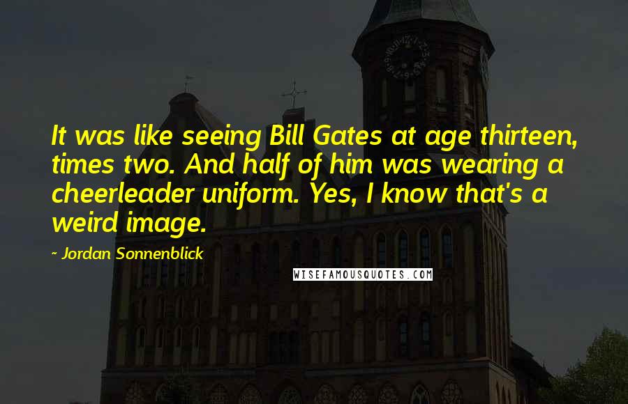 Jordan Sonnenblick Quotes: It was like seeing Bill Gates at age thirteen, times two. And half of him was wearing a cheerleader uniform. Yes, I know that's a weird image.