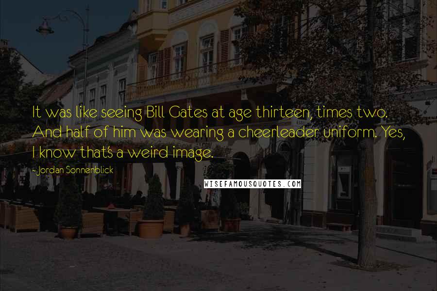 Jordan Sonnenblick Quotes: It was like seeing Bill Gates at age thirteen, times two. And half of him was wearing a cheerleader uniform. Yes, I know that's a weird image.