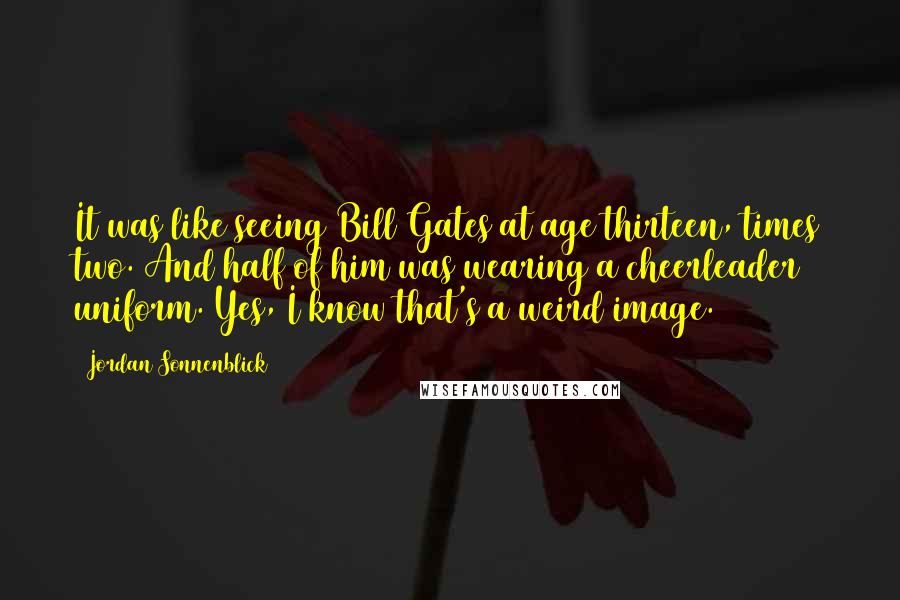 Jordan Sonnenblick Quotes: It was like seeing Bill Gates at age thirteen, times two. And half of him was wearing a cheerleader uniform. Yes, I know that's a weird image.