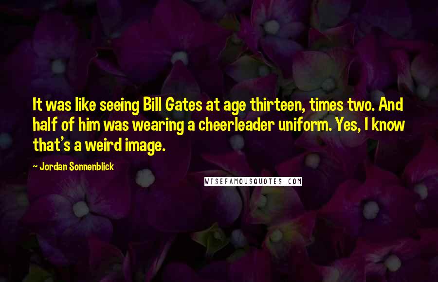 Jordan Sonnenblick Quotes: It was like seeing Bill Gates at age thirteen, times two. And half of him was wearing a cheerleader uniform. Yes, I know that's a weird image.