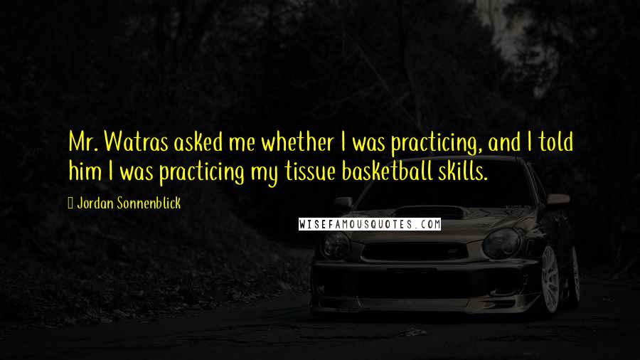 Jordan Sonnenblick Quotes: Mr. Watras asked me whether I was practicing, and I told him I was practicing my tissue basketball skills.