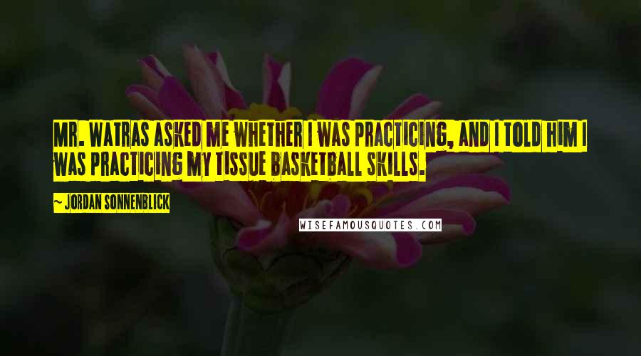 Jordan Sonnenblick Quotes: Mr. Watras asked me whether I was practicing, and I told him I was practicing my tissue basketball skills.