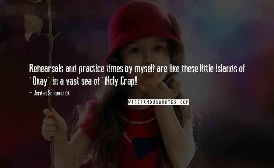 Jordan Sonnenblick Quotes: Rehearsals and practice times by myself are like these little islands of 'Okay' in a vast sea of 'Holy Crap!