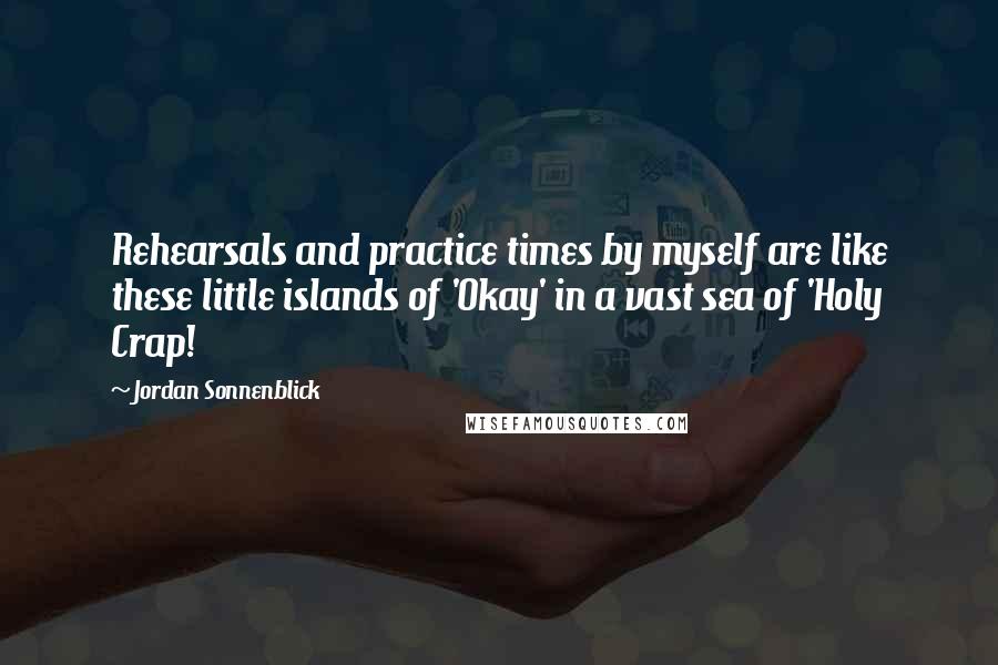 Jordan Sonnenblick Quotes: Rehearsals and practice times by myself are like these little islands of 'Okay' in a vast sea of 'Holy Crap!